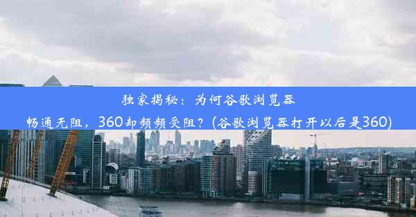 独家揭秘：为何谷歌浏览器畅通无阻，360却频频受阻？(谷歌浏览器打开以后是360)