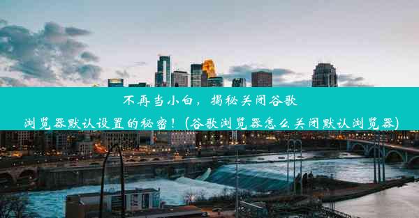 不再当小白，揭秘关闭谷歌浏览器默认设置的秘密！(谷歌浏览器怎么关闭默认浏览器)