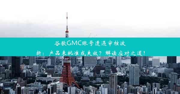 谷歌GMC账号遭遇审核波折：产品未批准或失效？解读应对之道！