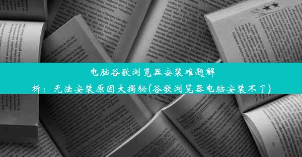 电脑谷歌浏览器安装难题解析：无法安装原因大揭秘(谷歌浏览器电脑安装不了)