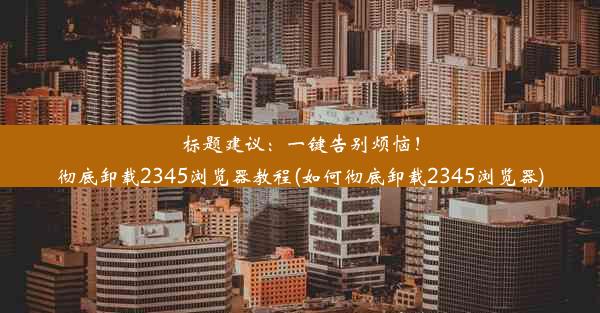 标题建议：一键告别烦恼！彻底卸载2345浏览器教程(如何彻底卸载2345浏览器)