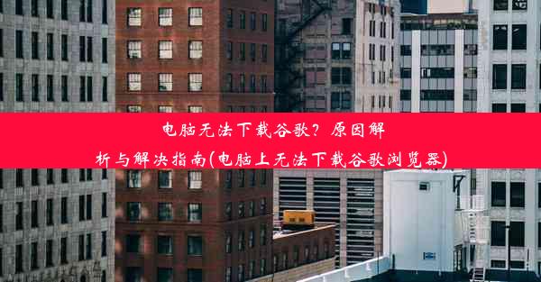 电脑无法下载谷歌？原因解析与解决指南(电脑上无法下载谷歌浏览器)