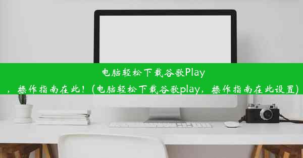 电脑轻松下载谷歌Play，操作指南在此！(电脑轻松下载谷歌play，操作指南在此设置)