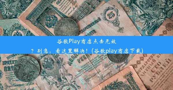 谷歌Play商店点击无效？别急，看这里解决！(谷歌play商店下载)