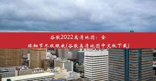 谷歌2022高清地图：全球细节尽收眼底(谷歌高清地图中文版下载)