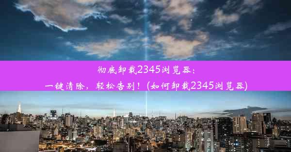 彻底卸载2345浏览器：一键清除，轻松告别！(如何卸载2345浏览器)