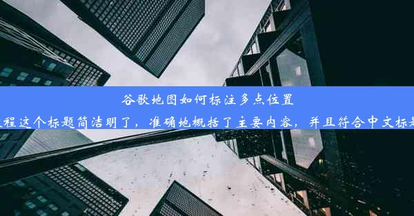 谷歌地图如何标注多点位置：详细教程这个标题简洁明了，准确地概括了主要内容，并且符合中文标题的规范。