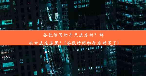 谷歌访问助手无法启动？解决方法在这里！(谷歌访问助手启动不了)