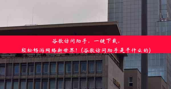 谷歌访问助手，一键下载，轻松畅游网络新世界！(谷歌访问助手是干什么的)