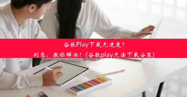 谷歌Play下载无进度？别急，教你解决！(谷歌play无法下载安装)