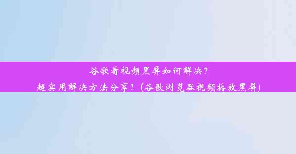 谷歌看视频黑屏如何解决？超实用解决方法分享！(谷歌浏览器视频播放黑屏)