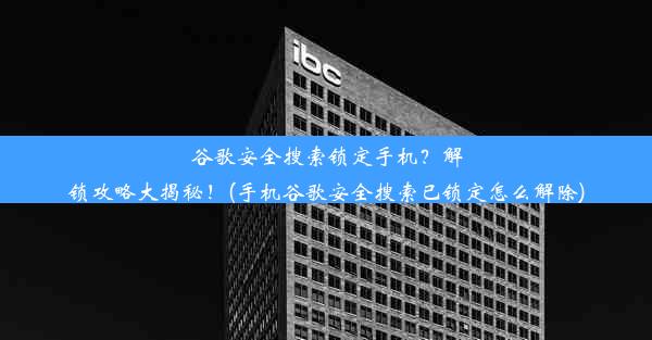 谷歌安全搜索锁定手机？解锁攻略大揭秘！(手机谷歌安全搜索已锁定怎么解除)