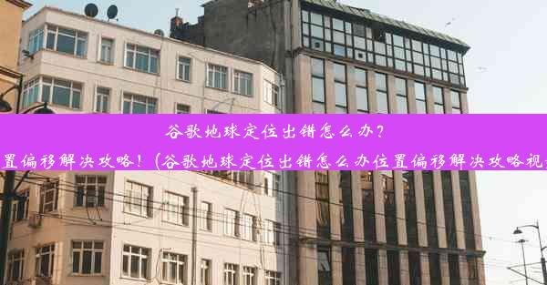 谷歌地球定位出错怎么办？位置偏移解决攻略！(谷歌地球定位出错怎么办位置偏移解决攻略视频)