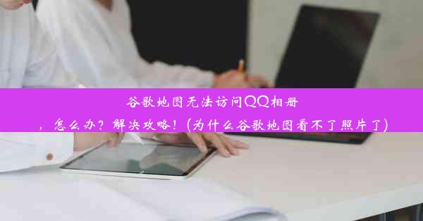 谷歌地图无法访问QQ相册，怎么办？解决攻略！(为什么谷歌地图看不了照片了)