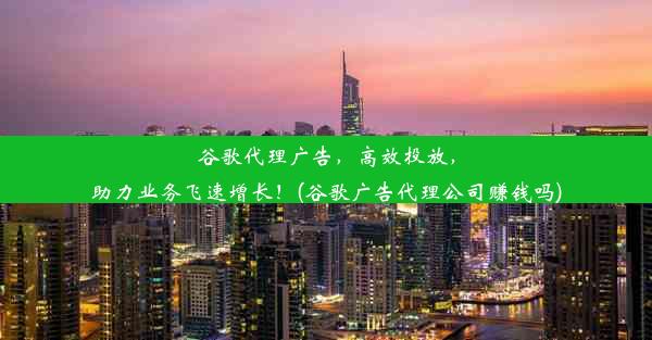 谷歌代理广告，高效投放，助力业务飞速增长！(谷歌广告代理公司赚钱吗)