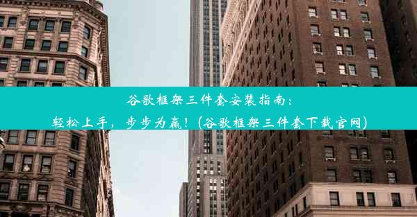 谷歌框架三件套安装指南：轻松上手，步步为赢！(谷歌框架三件套下载官网)