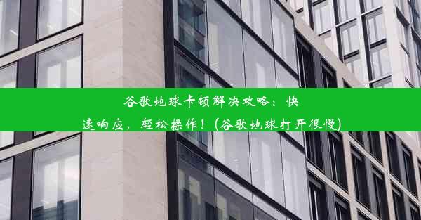 谷歌地球卡顿解决攻略：快速响应，轻松操作！(谷歌地球打开很慢)