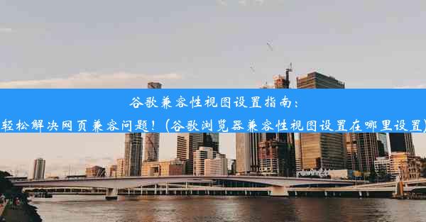 谷歌兼容性视图设置指南：轻松解决网页兼容问题！(谷歌浏览器兼容性视图设置在哪里设置)