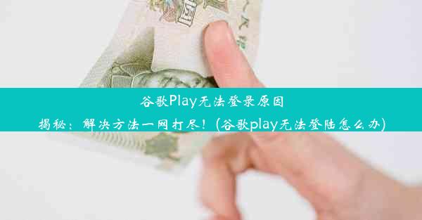 谷歌Play无法登录原因揭秘：解决方法一网打尽！(谷歌play无法登陆怎么办)