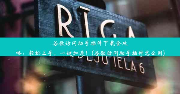 谷歌访问助手插件下载全攻略：轻松上手，一键加速！(谷歌访问助手插件怎么用)