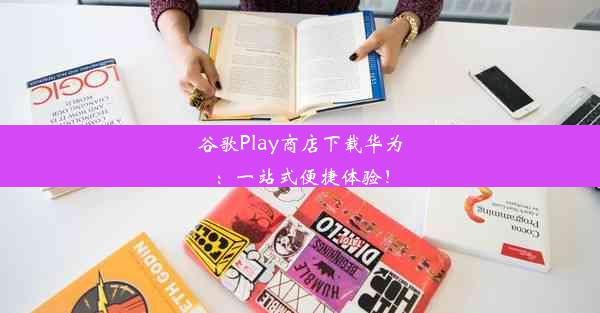 谷歌Play商店下载华为：一站式便捷体验！