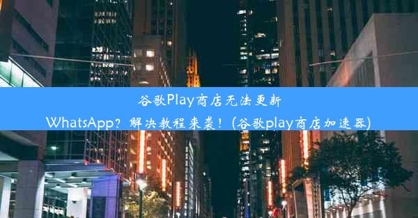 谷歌Play商店无法更新WhatsApp？解决教程来袭！(谷歌play商店加速器)