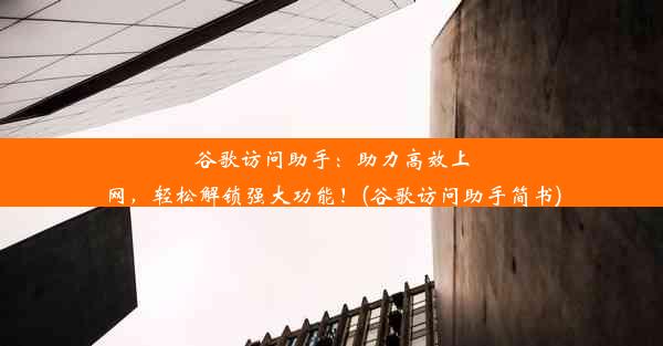 谷歌访问助手：助力高效上网，轻松解锁强大功能！(谷歌访问助手简书)