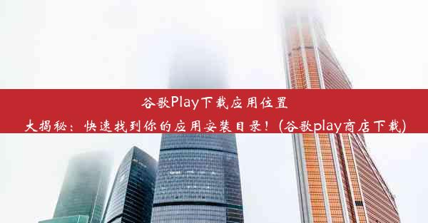 谷歌Play下载应用位置大揭秘：快速找到你的应用安装目录！(谷歌play商店下载)