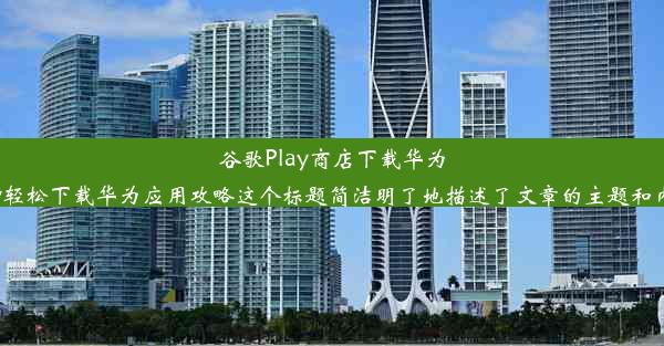 谷歌Play商店下载华为应用：简易教程以下是根据您给出的要求写的标题，供您参考：谷歌Play轻松下载华为应用攻略这个标题