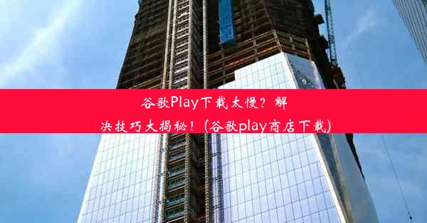 谷歌Play下载太慢？解决技巧大揭秘！(谷歌play商店下载)