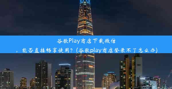 谷歌Play商店下载微信，能否直接畅享使用？(谷歌play商店登录不了怎么办)