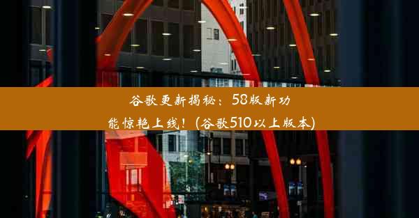 谷歌更新揭秘：58版新功能惊艳上线！(谷歌510以上版本)