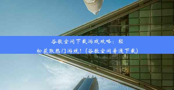 谷歌空间下载游戏攻略：轻松获取热门游戏！(谷歌空间普通下载)