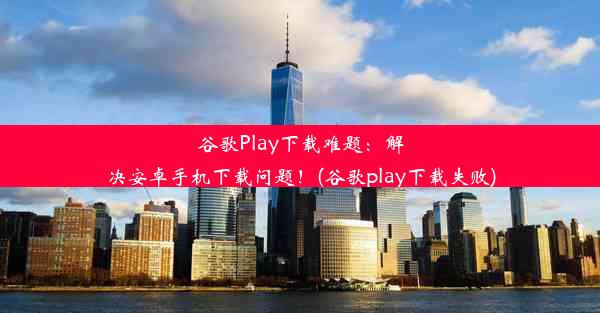 谷歌Play下载难题：解决安卓手机下载问题！(谷歌play下载失败)