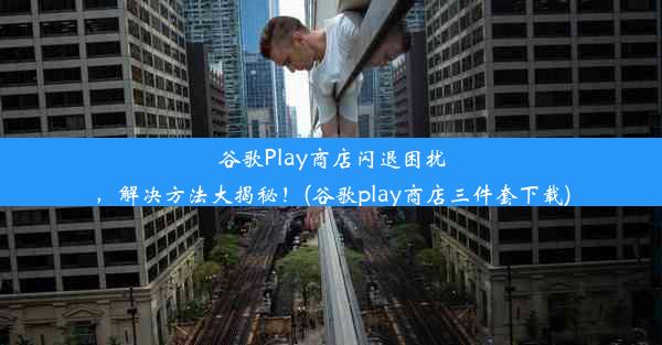 谷歌Play商店闪退困扰，解决方法大揭秘！(谷歌play商店三件套下载)