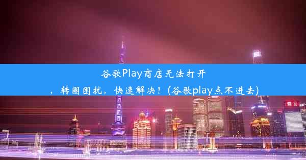 谷歌Play商店无法打开，转圈困扰，快速解决！(谷歌play点不进去)