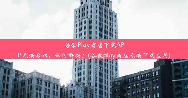 谷歌Play商店下载APP无法启动，如何解决？(谷歌play商店无法下载应用)