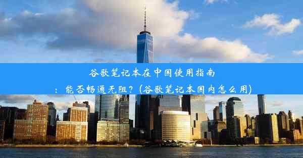 谷歌笔记本在中国使用指南：能否畅通无阻？(谷歌笔记本国内怎么用)