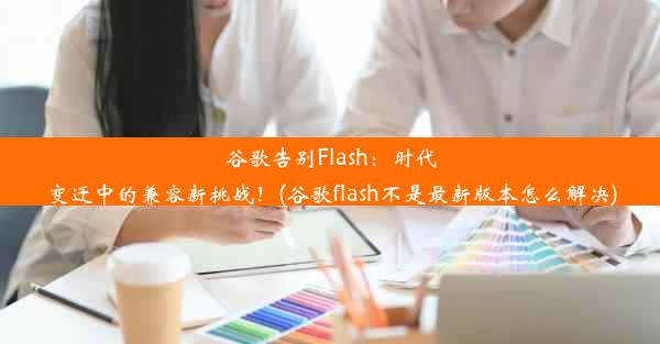 谷歌告别Flash：时代变迁中的兼容新挑战！(谷歌flash不是最新版本怎么解决)