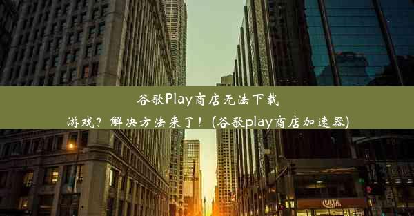 谷歌Play商店无法下载游戏？解决方法来了！(谷歌play商店加速器)