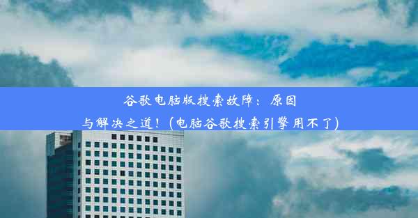 谷歌电脑版搜索故障：原因与解决之道！(电脑谷歌搜索引擎用不了)