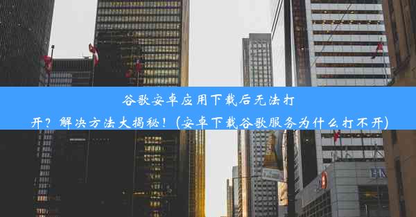 谷歌安卓应用下载后无法打开？解决方法大揭秘！(安卓下载谷歌服务为什么打不开)