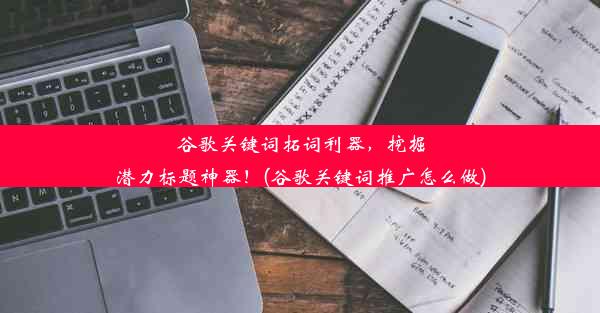 谷歌关键词拓词利器，挖掘潜力标题神器！(谷歌关键词推广怎么做)