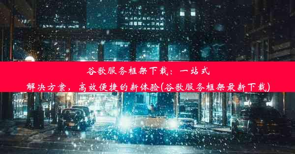 谷歌服务框架下载：一站式解决方案，高效便捷的新体验(谷歌服务框架最新下载)