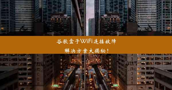 谷歌盒子WiFi连接故障解决方案大揭秘！