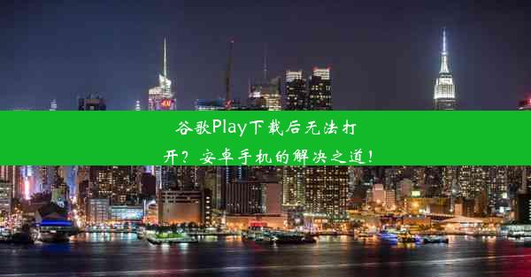 谷歌Play下载后无法打开？安卓手机的解决之道！