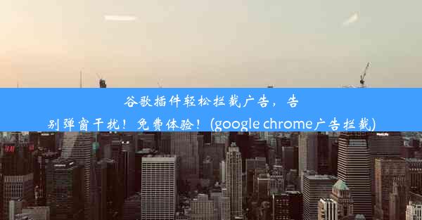 谷歌插件轻松拦截广告，告别弹窗干扰！免费体验！(google chrome广告拦截)