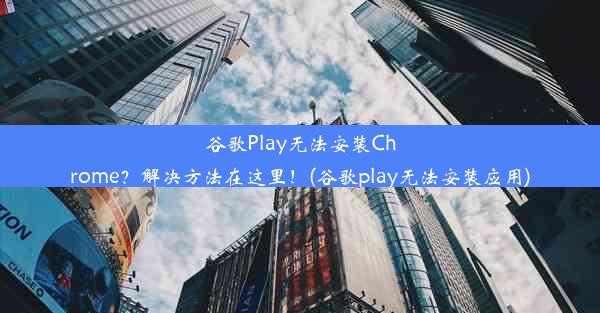 谷歌Play无法安装Chrome？解决方法在这里！(谷歌play无法安装应用)