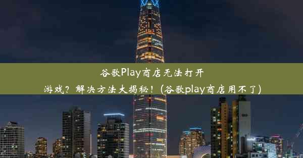 谷歌Play商店无法打开游戏？解决方法大揭秘！(谷歌play商店用不了)