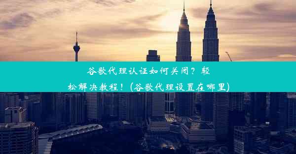 谷歌代理认证如何关闭？轻松解决教程！(谷歌代理设置在哪里)